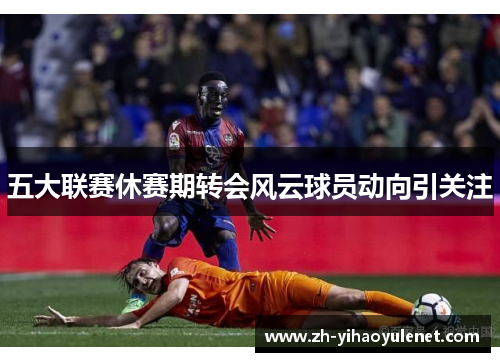 五大联赛休赛期转会风云球员动向引关注