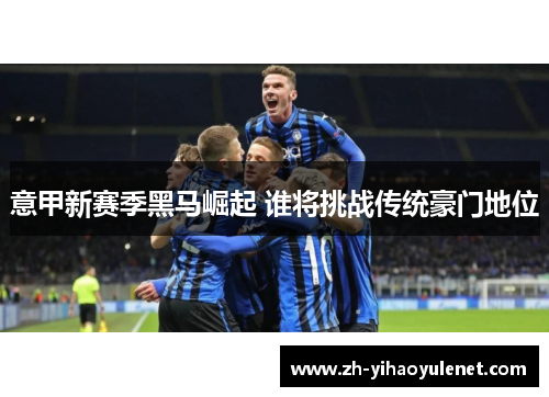 意甲新赛季黑马崛起 谁将挑战传统豪门地位