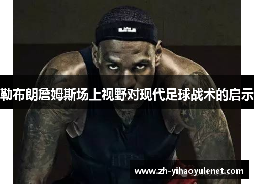 勒布朗詹姆斯场上视野对现代足球战术的启示
