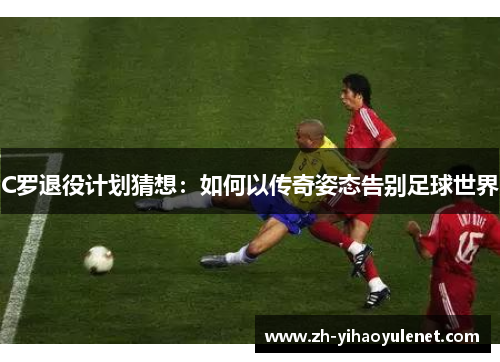 C罗退役计划猜想：如何以传奇姿态告别足球世界