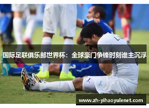 国际足联俱乐部世界杯：全球豪门争锋时刻谁主沉浮